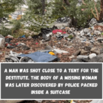 A man was shot close to a tent for the destitute. The body of a missing woman was later discovered by police packed inside a suitcase